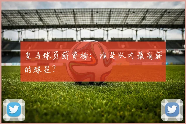 皇马球员薪资榜：谁是队内最高薪的球星？