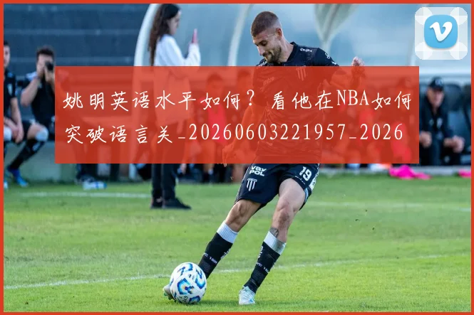 姚明英语水平如何?看他在NBA如何突破语言关_20260603221957_20260707143526