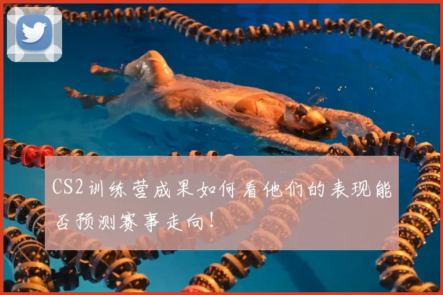 CS2训练营成果如何看他们的表现能否预测赛事走向！