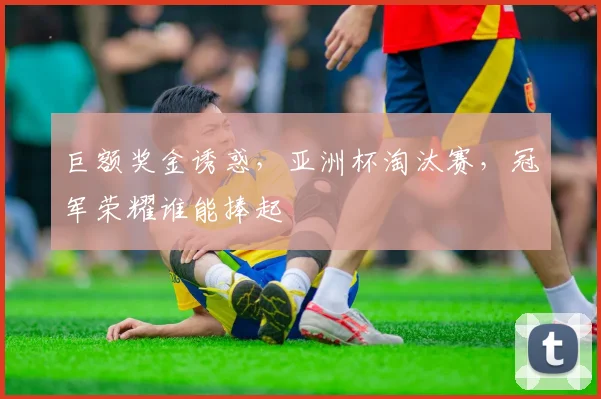 巨额奖金诱惑，亚洲杯淘汰赛，冠军荣耀谁能捧起