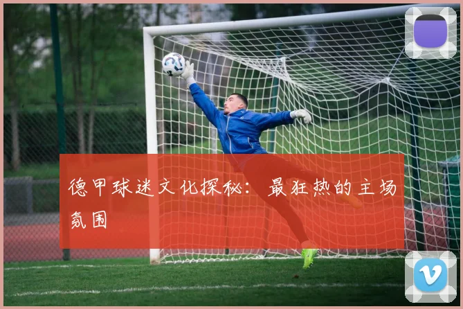 德甲球迷文化探秘：最狂热的主场氛围