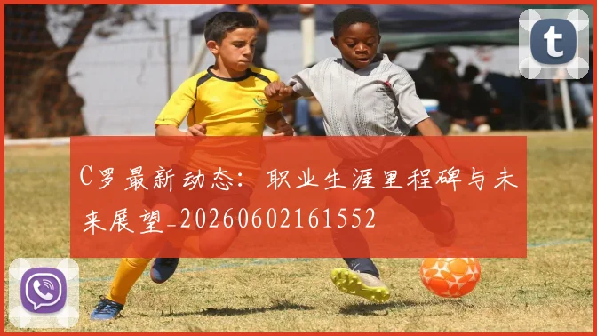 C罗最新动态:职业生涯里程碑与未来展望_20260602161552