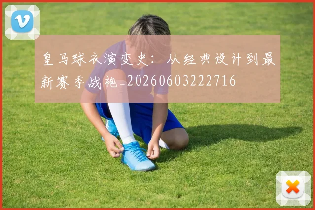 皇马球衣演变史:从经典设计到最新赛季战袍_20260603222716