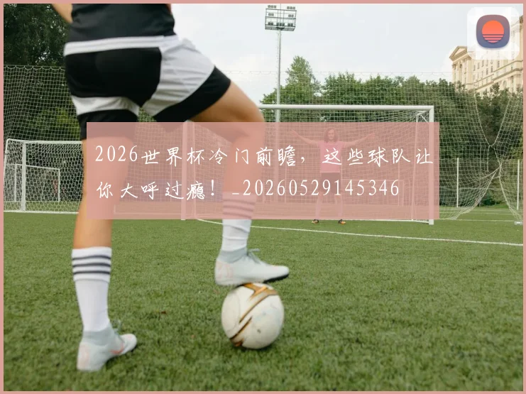 2026世界杯冷门前瞻，这些球队让你大呼过瘾！_20260529145346