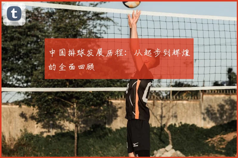 中国排球发展历程：从起步到辉煌的全面回顾