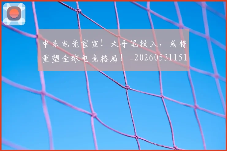 中东电竞官宣！大手笔投入，或将重塑全球电竞格局！_20260531151508_20260703204334