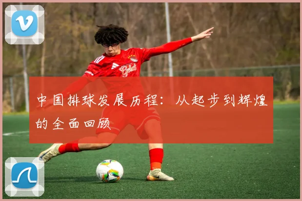 中国排球发展历程：从起步到辉煌的全面回顾