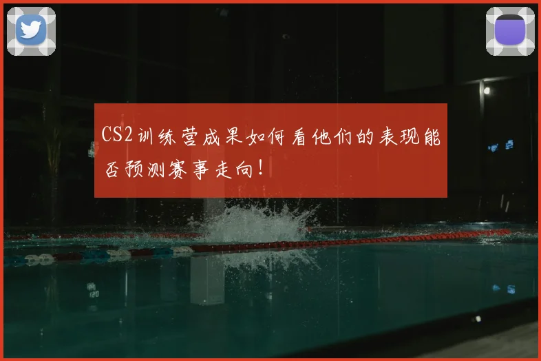 CS2训练营成果如何看他们的表现能否预测赛事走向！
