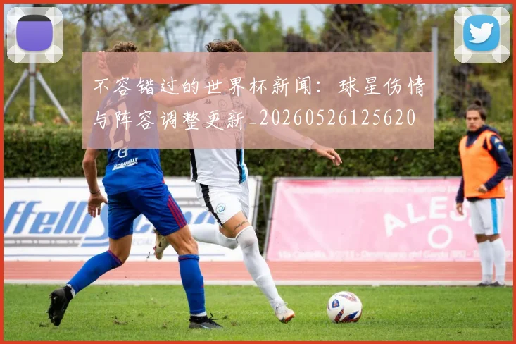 不容错过的世界杯新闻:球星伤情与阵容调整更新_20260526125620