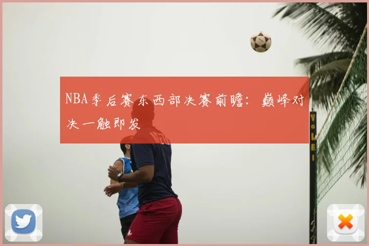 NBA季后赛东西部决赛前瞻：巅峰对决一触即发