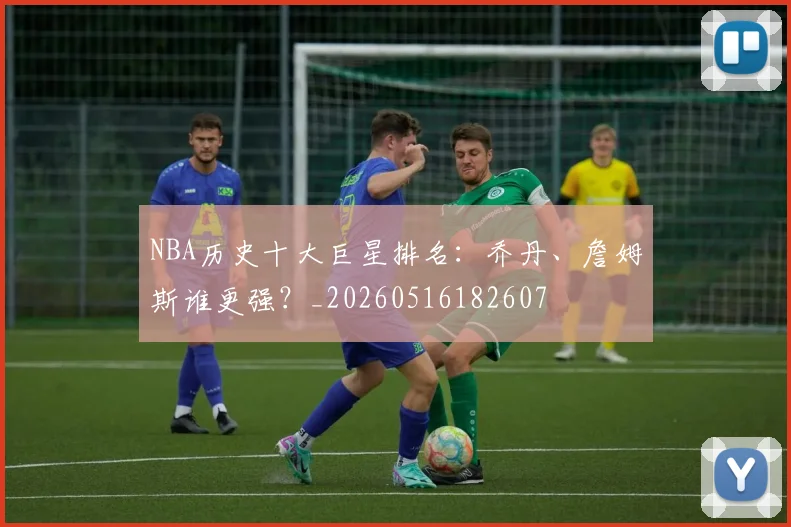 NBA历史十大巨星排名:乔丹、詹姆斯谁更强?_20260516182607