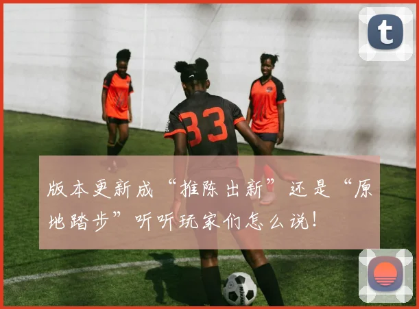 版本更新成“推陈出新”还是“原地踏步”听听玩家们怎么说！