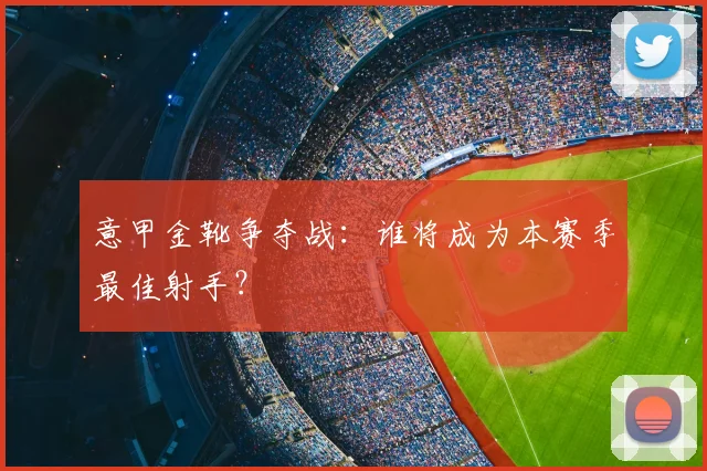 意甲金靴争夺战：谁将成为本赛季最佳射手？