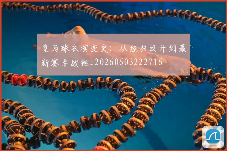 皇马球衣演变史:从经典设计到最新赛季战袍_20260603222716