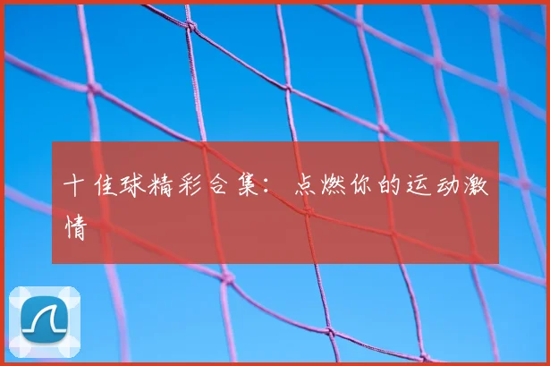 十佳球精彩合集:点燃你的运动激情