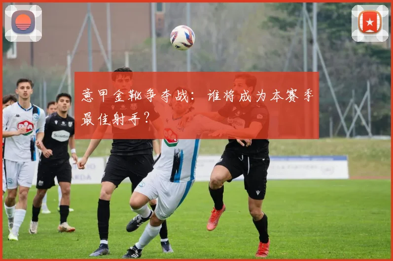 意甲金靴争夺战：谁将成为本赛季最佳射手？
