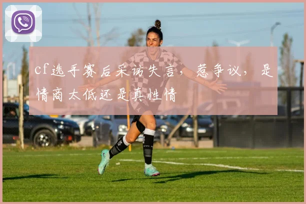 cf选手赛后采访失言，惹争议，是情商太低还是真性情