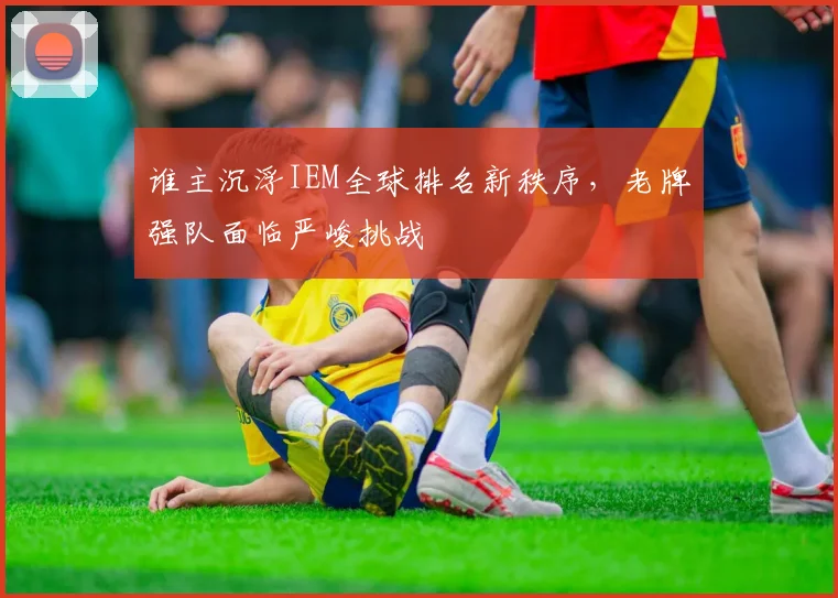 谁主沉浮IEM全球排名新秩序,老牌强队面临严峻挑战